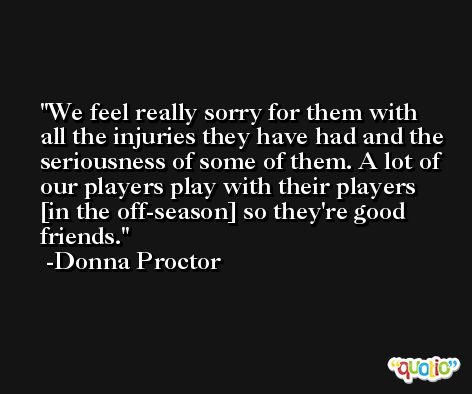We feel really sorry for them with all the injuries they have had and the seriousness of some of them. A lot of our players play with their players [in the off-season] so they're good friends. -Donna Proctor