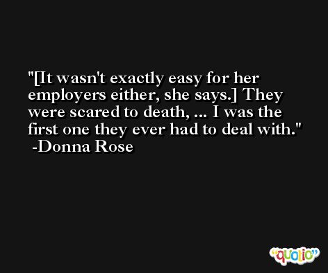[It wasn't exactly easy for her employers either, she says.] They were scared to death, ... I was the first one they ever had to deal with. -Donna Rose