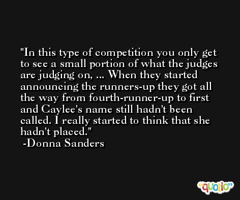 In this type of competition you only get to see a small portion of what the judges are judging on, ... When they started announcing the runners-up they got all the way from fourth-runner-up to first and Caylee's name still hadn't been called. I really started to think that she hadn't placed. -Donna Sanders