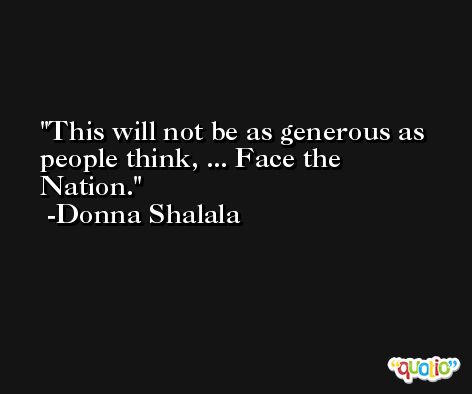 This will not be as generous as people think, ... Face the Nation. -Donna Shalala