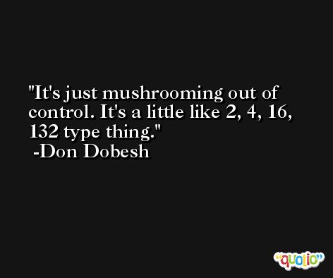 It's just mushrooming out of control. It's a little like 2, 4, 16, 132 type thing. -Don Dobesh