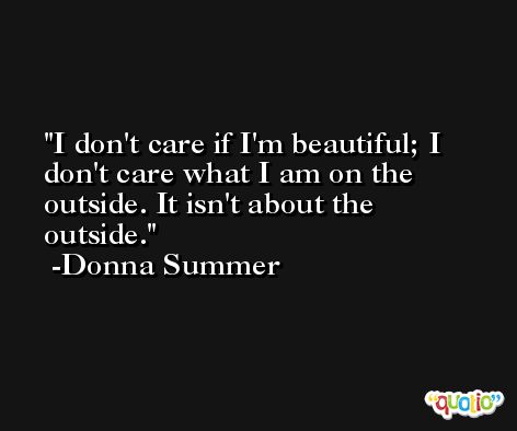 I don't care if I'm beautiful; I don't care what I am on the outside. It isn't about the outside. -Donna Summer