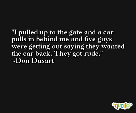 I pulled up to the gate and a car pulls in behind me and five guys were getting out saying they wanted the car back. They got rude. -Don Dusart