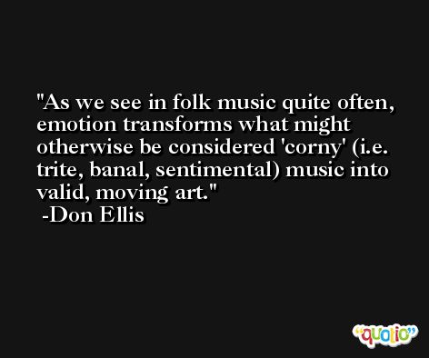 As we see in folk music quite often, emotion transforms what might otherwise be considered 'corny' (i.e. trite, banal, sentimental) music into valid, moving art. -Don Ellis