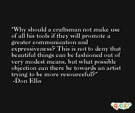 Why should a craftsman not make use of all his tools if they will promote a greater communication and expressiveness? This is not to deny that beautiful things can be fashioned out of very modest means, but what possible objection can there be towards an artist trying to be more resourceful? -Don Ellis