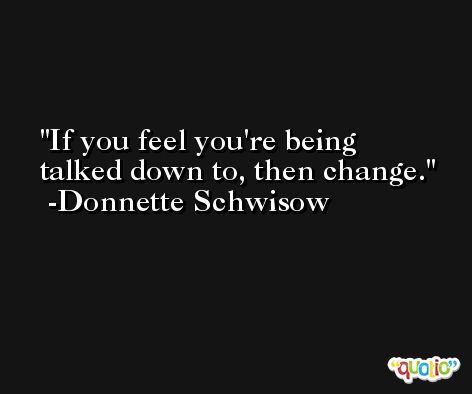 If you feel you're being talked down to, then change. -Donnette Schwisow