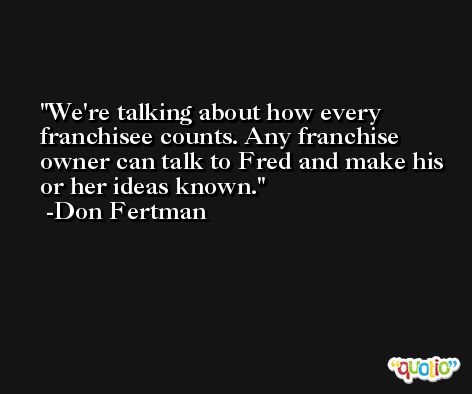 We're talking about how every franchisee counts. Any franchise owner can talk to Fred and make his or her ideas known. -Don Fertman