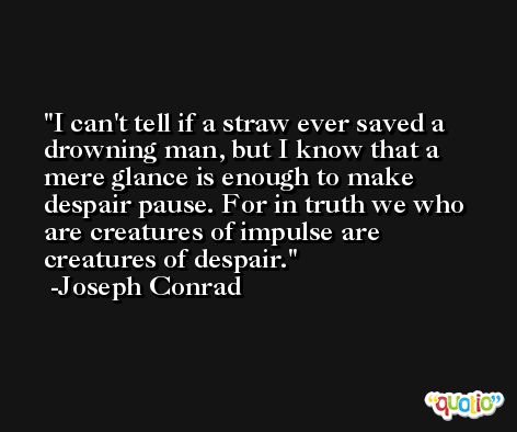 I can't tell if a straw ever saved a drowning man, but I know that a mere glance is enough to make despair pause. For in truth we who are creatures of impulse are creatures of despair. -Joseph Conrad