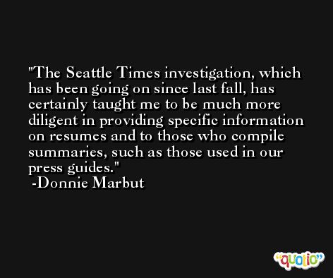 The Seattle Times investigation, which has been going on since last fall, has certainly taught me to be much more diligent in providing specific information on resumes and to those who compile summaries, such as those used in our press guides. -Donnie Marbut