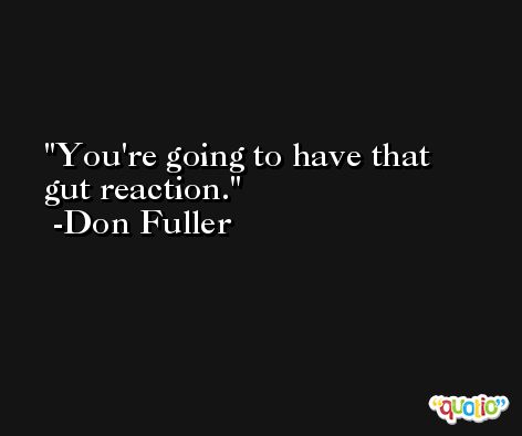 You're going to have that gut reaction. -Don Fuller