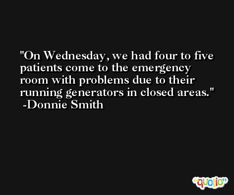 On Wednesday, we had four to five patients come to the emergency room with problems due to their running generators in closed areas. -Donnie Smith