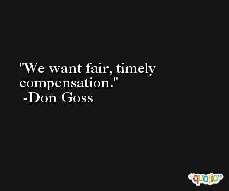 We want fair, timely compensation. -Don Goss