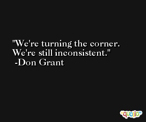 We're turning the corner. We're still inconsistent. -Don Grant