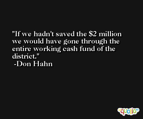 If we hadn't saved the $2 million we would have gone through the entire working cash fund of the district. -Don Hahn