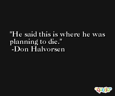 He said this is where he was planning to die. -Don Halvorsen