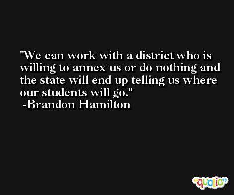 We can work with a district who is willing to annex us or do nothing and the state will end up telling us where our students will go. -Brandon Hamilton