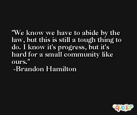 We know we have to abide by the law, but this is still a tough thing to do. I know it's progress, but it's hard for a small community like ours. -Brandon Hamilton