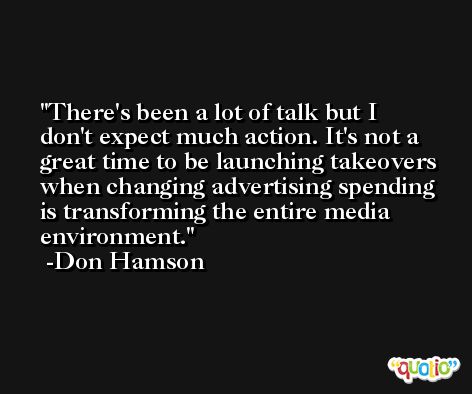 There's been a lot of talk but I don't expect much action. It's not a great time to be launching takeovers when changing advertising spending is transforming the entire media environment. -Don Hamson