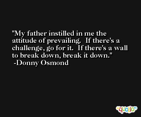 My father instilled in me the attitude of prevailing.  If there's a challenge, go for it.  If there's a wall to break down, break it down. -Donny Osmond