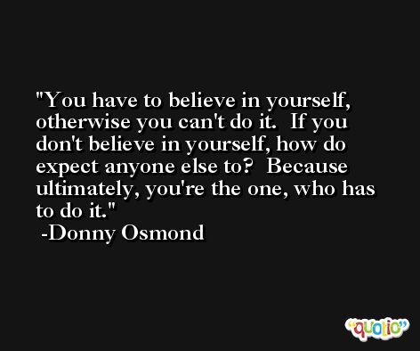 You have to believe in yourself, otherwise you can't do it.  If you don't believe in yourself, how do expect anyone else to?  Because ultimately, you're the one, who has to do it. -Donny Osmond