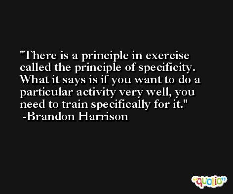 There is a principle in exercise called the principle of specificity. What it says is if you want to do a particular activity very well, you need to train specifically for it. -Brandon Harrison
