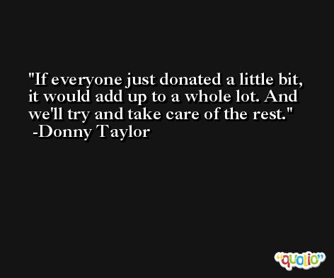 If everyone just donated a little bit, it would add up to a whole lot. And we'll try and take care of the rest. -Donny Taylor
