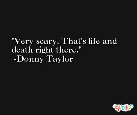 Very scary. That's life and death right there. -Donny Taylor