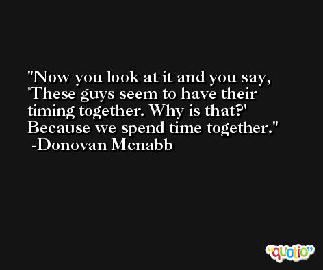 Now you look at it and you say, 'These guys seem to have their timing together. Why is that?' Because we spend time together. -Donovan Mcnabb