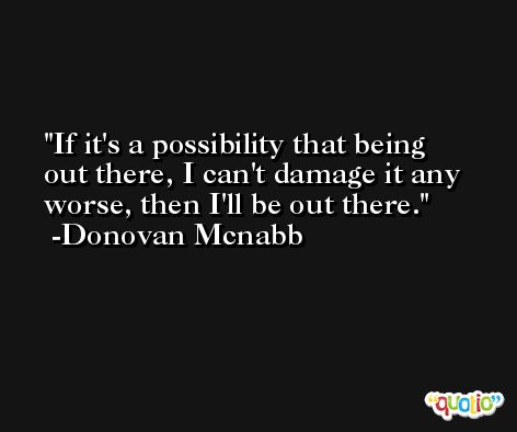 If it's a possibility that being out there, I can't damage it any worse, then I'll be out there. -Donovan Mcnabb