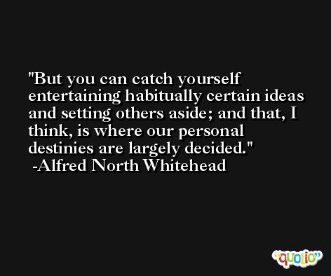 But you can catch yourself entertaining habitually certain ideas and setting others aside; and that, I think, is where our personal destinies are largely decided. -Alfred North Whitehead