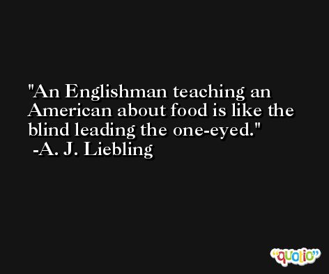 An Englishman teaching an American about food is like the blind leading the one-eyed. -A. J. Liebling