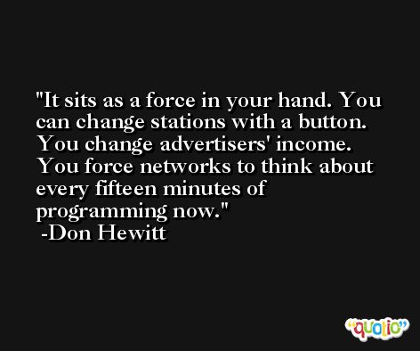 It sits as a force in your hand. You can change stations with a button. You change advertisers' income. You force networks to think about every fifteen minutes of programming now. -Don Hewitt