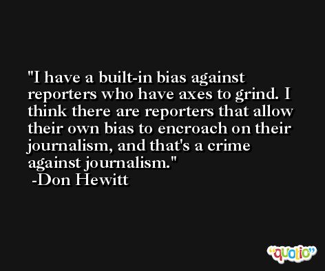 I have a built-in bias against reporters who have axes to grind. I think there are reporters that allow their own bias to encroach on their journalism, and that's a crime against journalism. -Don Hewitt