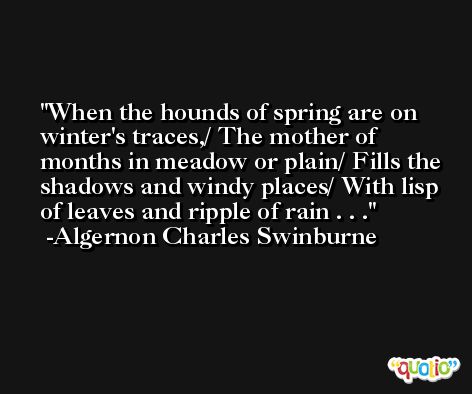 When the hounds of spring are on winter's traces,/ The mother of months in meadow or plain/ Fills the shadows and windy places/ With lisp of leaves and ripple of rain . . . -Algernon Charles Swinburne