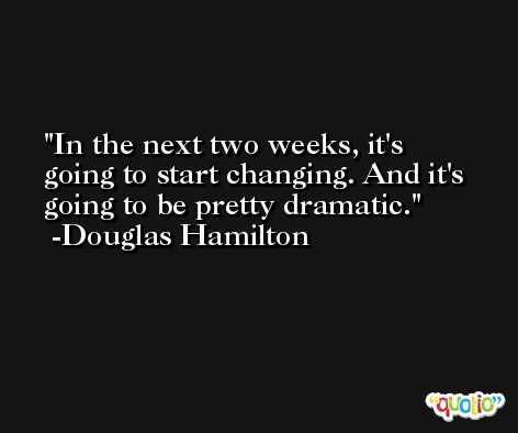 In the next two weeks, it's going to start changing. And it's going to be pretty dramatic. -Douglas Hamilton