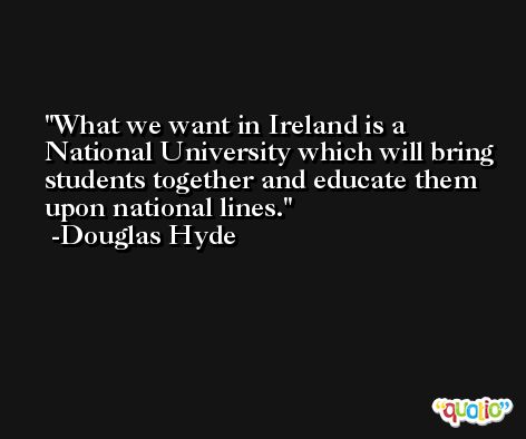 What we want in Ireland is a National University which will bring students together and educate them upon national lines. -Douglas Hyde