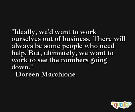 Ideally, we'd want to work ourselves out of business. There will always be some people who need help. But, ultimately, we want to work to see the numbers going down. -Doreen Marchione