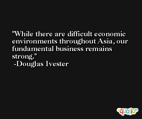 While there are difficult economic environments throughout Asia, our fundamental business remains strong. -Douglas Ivester