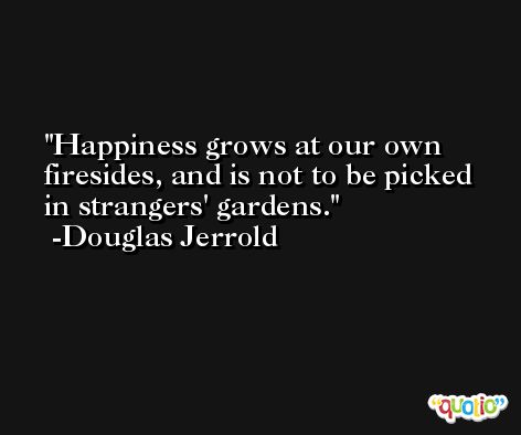 Happiness grows at our own firesides, and is not to be picked in strangers' gardens. -Douglas Jerrold