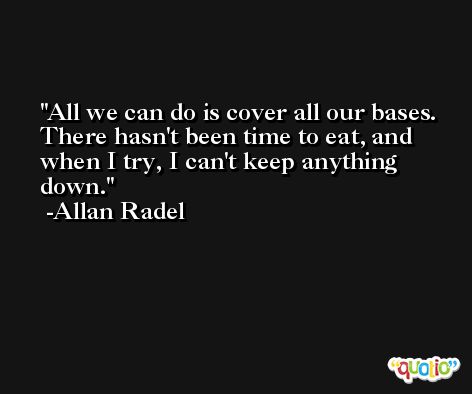 All we can do is cover all our bases. There hasn't been time to eat, and when I try, I can't keep anything down. -Allan Radel