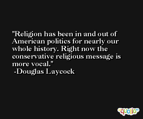 Religion has been in and out of American politics for nearly our whole history. Right now the conservative religious message is more vocal. -Douglas Laycock