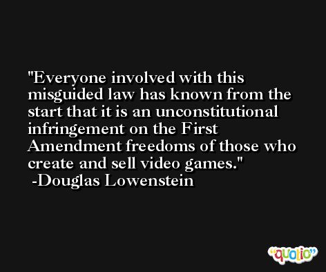 Everyone involved with this misguided law has known from the start that it is an unconstitutional infringement on the First Amendment freedoms of those who create and sell video games. -Douglas Lowenstein