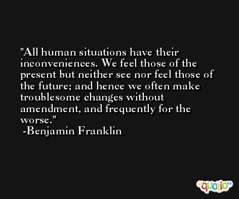 All human situations have their inconveniences. We feel those of the present but neither see nor feel those of the future; and hence we often make troublesome changes without amendment, and frequently for the worse. -Benjamin Franklin