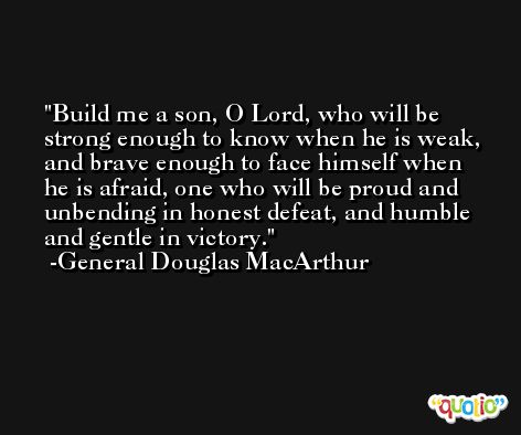 Build me a son, O Lord, who will be strong enough to know when he is weak, and brave enough to face himself when he is afraid, one who will be proud and unbending in honest defeat, and humble and gentle in victory. -General Douglas MacArthur