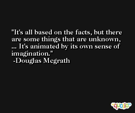 It's all based on the facts, but there are some things that are unknown, ... It's animated by its own sense of imagination. -Douglas Mcgrath