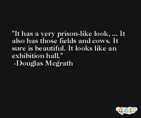 It has a very prison-like look, ... It also has those fields and cows. It sure is beautiful. It looks like an exhibition hall. -Douglas Mcgrath