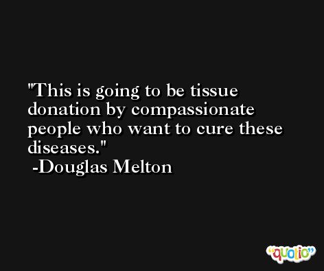 This is going to be tissue donation by compassionate people who want to cure these diseases. -Douglas Melton