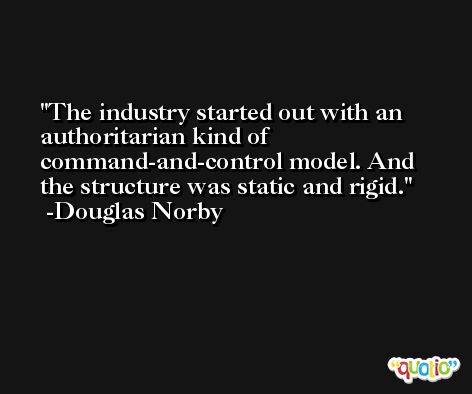 The industry started out with an authoritarian kind of command-and-control model. And the structure was static and rigid. -Douglas Norby