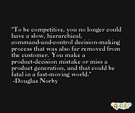 To be competitive, you no longer could have a slow, hierarchical, command-and-control decision-making process that was also far removed from the customer. You make a product-decision mistake or miss a product generation, and that could be fatal in a fast-moving world. -Douglas Norby