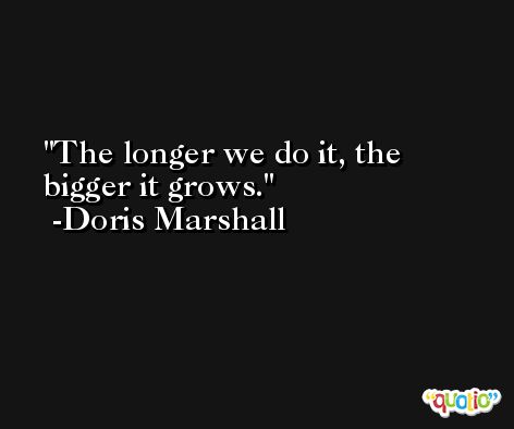 The longer we do it, the bigger it grows. -Doris Marshall